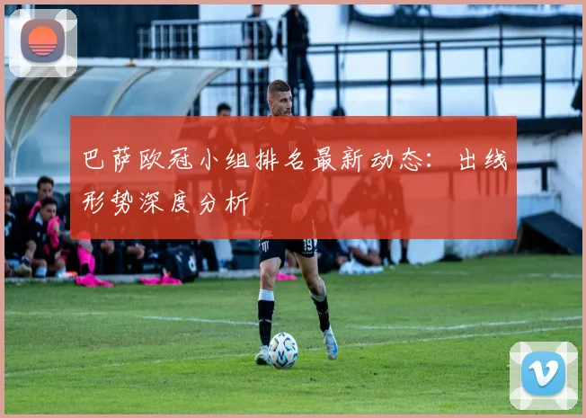 巴萨欧冠小组排名最新动态：出线形势深度分析