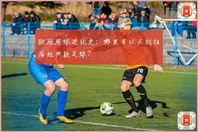 欧冠用球进化史：哪里可以买到往届经典款足球？